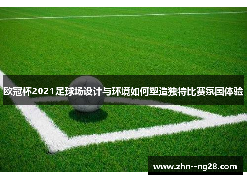 欧冠杯2021足球场设计与环境如何塑造独特比赛氛围体验 欧冠杯2021足球场设计与环境如何塑造独特比赛氛围体验