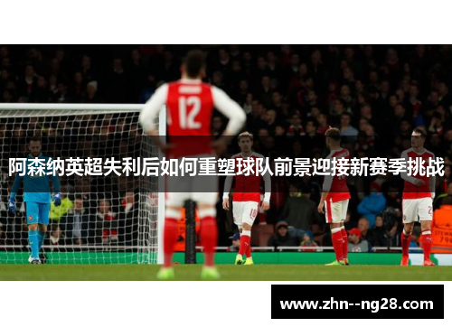 阿森纳英超失利后如何重塑球队前景迎接新赛季挑战