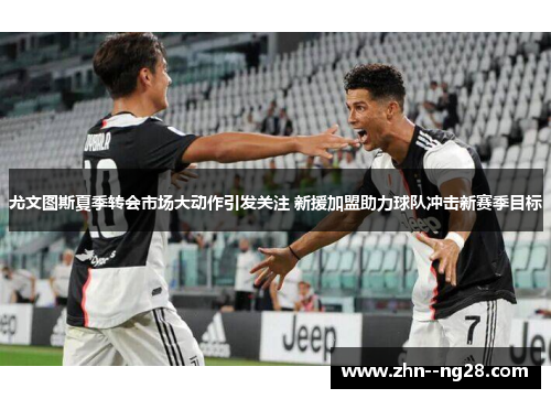 尤文图斯夏季转会市场大动作引发关注 新援加盟助力球队冲击新赛季目标