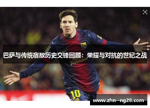 巴萨与传统宿敌历史交锋回顾：荣耀与对抗的世纪之战