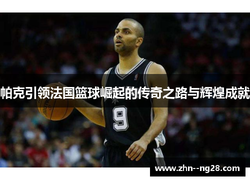 帕克引领法国篮球崛起的传奇之路与辉煌成就 帕克引领法国篮球崛起的传奇之路与辉煌成就