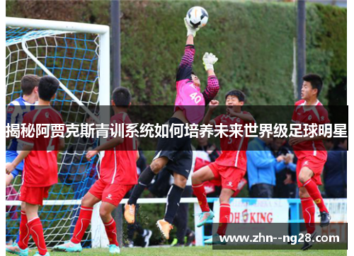 揭秘阿贾克斯青训系统如何培养未来世界级足球明星 揭秘阿贾克斯青训系统如何培养未来世界级足球明星