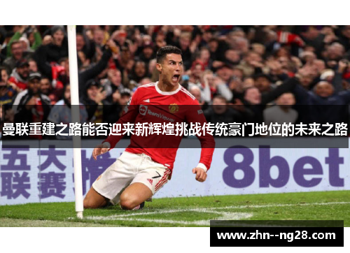 曼联重建之路能否迎来新辉煌挑战传统豪门地位的未来之路 曼联重建之路能否迎来新辉煌挑战传统豪门地位的未来之路