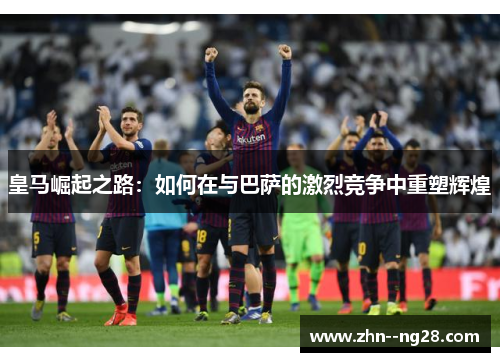 皇马崛起之路：如何在与巴萨的激烈竞争中重塑辉煌
