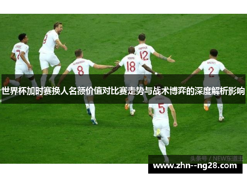世界杯加时赛换人名额价值对比赛走势与战术博弈的深度解析影响 世界杯加时赛换人名额价值对比赛走势与战术博弈的深度解析影响