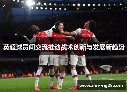 英超球员间交流推动战术创新与发展新趋势 英超球员间交流推动战术创新与发展新趋势