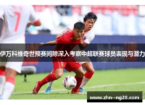 伊万科维奇世预赛间隙深入考察中超联赛球员表现与潜力 伊万科维奇世预赛间隙深入考察中超联赛球员表现与潜力