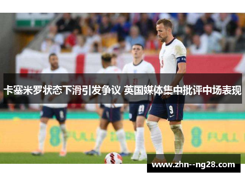 卡塞米罗状态下滑引发争议 英国媒体集中批评中场表现 卡塞米罗状态下滑引发争议 英国媒体集中批评中场表现
